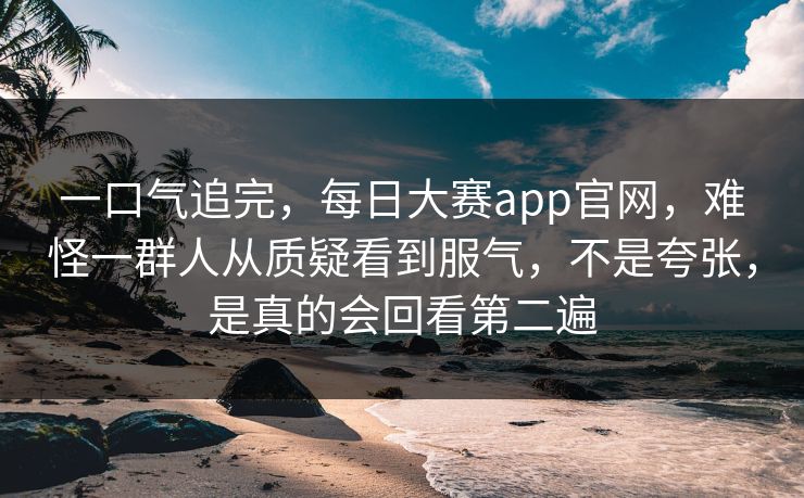 一口气追完，每日大赛app官网，难怪一群人从质疑看到服气，不是夸张，是真的会回看第二遍