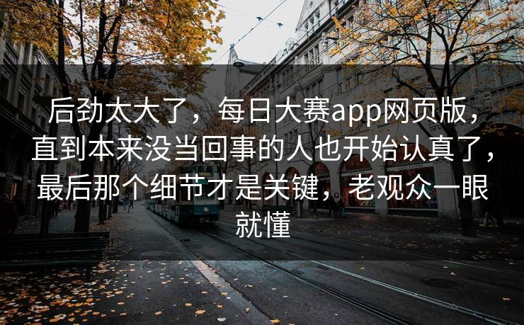 后劲太大了，每日大赛app网页版，直到本来没当回事的人也开始认真了，最后那个细节才是关键，老观众一眼就懂