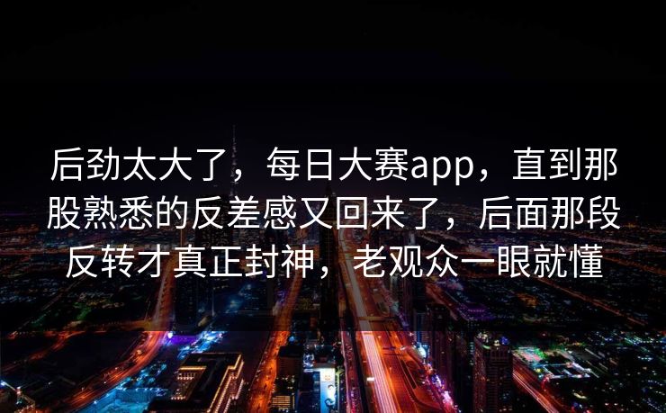 后劲太大了，每日大赛app，直到那股熟悉的反差感又回来了，后面那段反转才真正封神，老观众一眼就懂